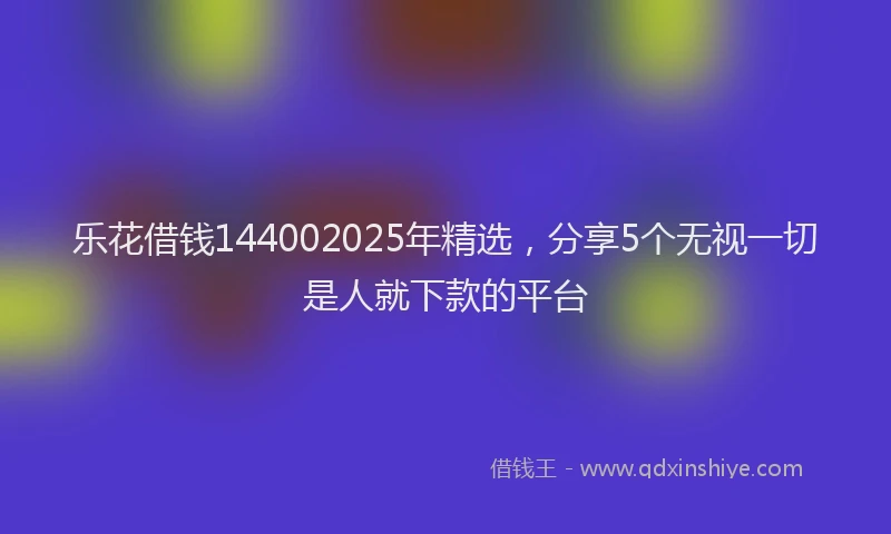 乐花借钱144002025年精选，分享5个无视一切是人就下款的平台