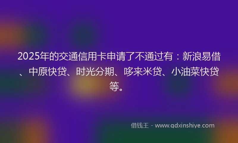 2025年的交通信用卡申请了不通过有：新浪易借、中原快贷、时光分期、哆来米贷、小油菜快贷等。