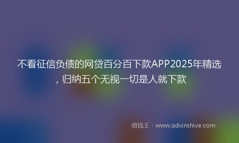 不看征信负债的网贷百分百下款APP2025年精选，归纳五个无视一切是人就下款