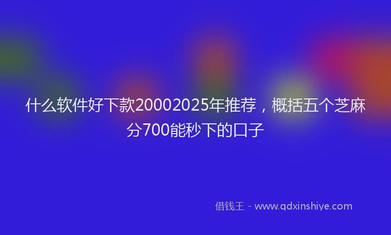 什么软件好下款20002025年推荐，概括五个芝麻分700能秒下的口子