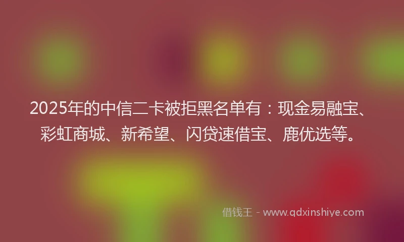 2025年的中信二卡被拒黑名单有：现金易融宝、彩虹商城、新希望、闪贷速借宝、鹿优选等。