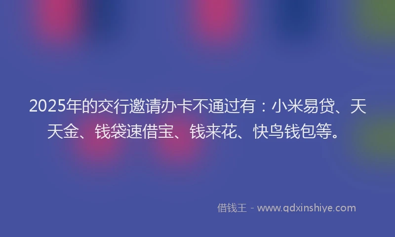 2025年的交行邀请办卡不通过有：小米易贷、天天金、钱袋速借宝、钱来花、快鸟钱包等。
