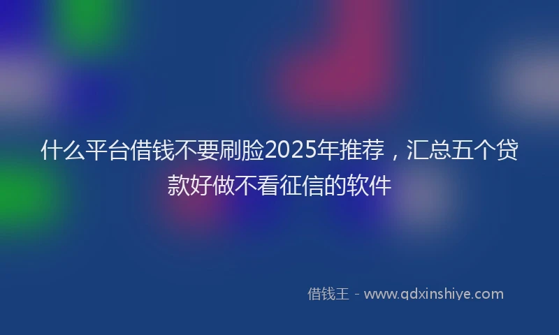 什么平台借钱不要刷脸2025年推荐，汇总五个贷款好做不看征信的软件