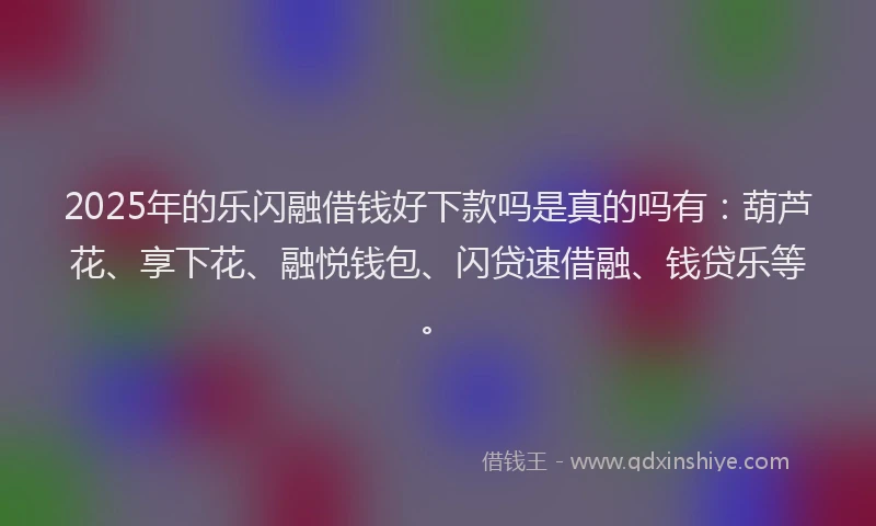 2025年的乐闪融借钱好下款吗是真的吗有：葫芦花、享下花、融悦钱包、闪贷速借融、钱贷乐等。