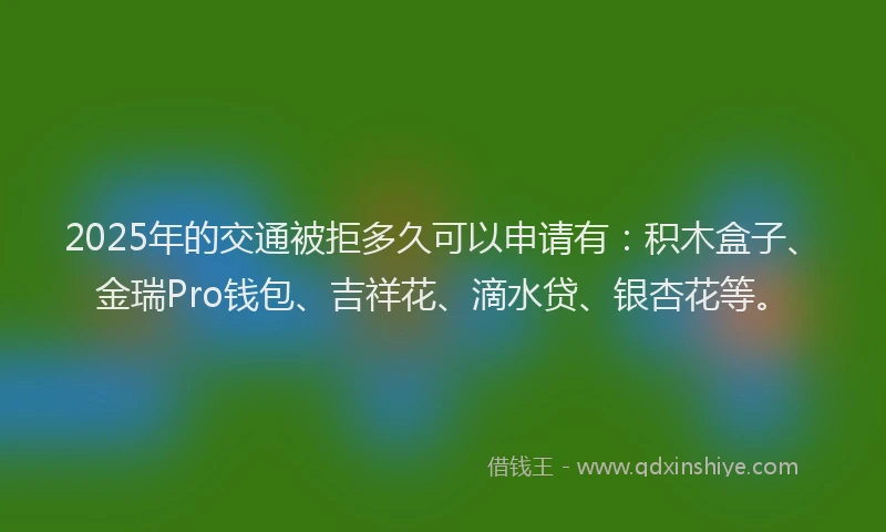 2025年的交通被拒多久可以申请有：积木盒子、金瑞Pro钱包、吉祥花、滴水贷、银杏花等。