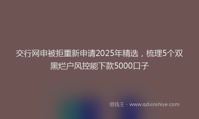 交行网申被拒重新申请2025年精选，梳理5个双黑烂户风控能下款5000口子