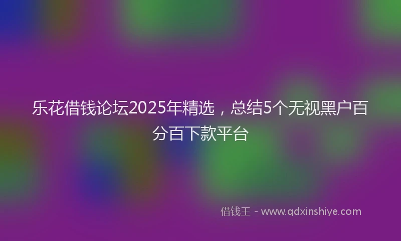 乐花借钱论坛2025年精选，总结5个无视黑户百分百下款平台