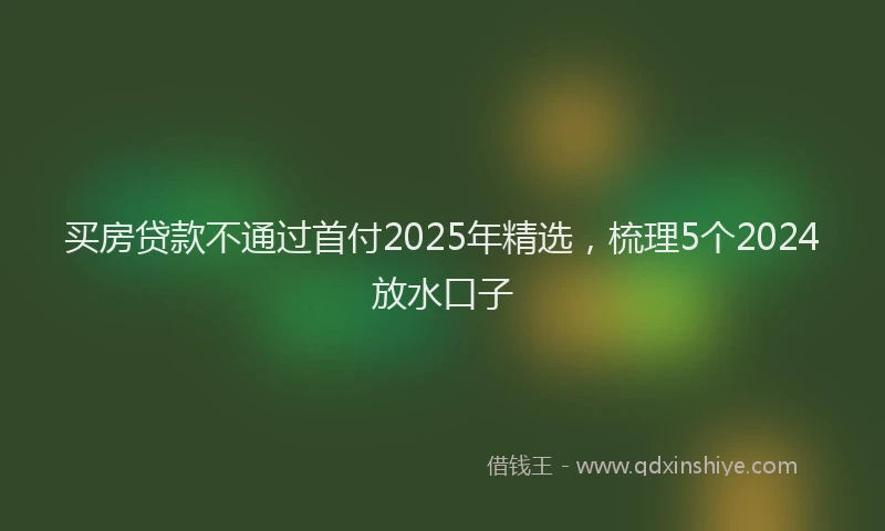 买房贷款不通过首付2025年精选，梳理5个2024放水口子