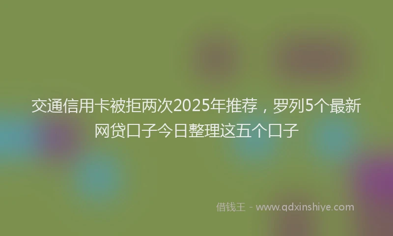 交通信用卡被拒两次2025年推荐，罗列5个最新网贷口子今日整理这五个口子