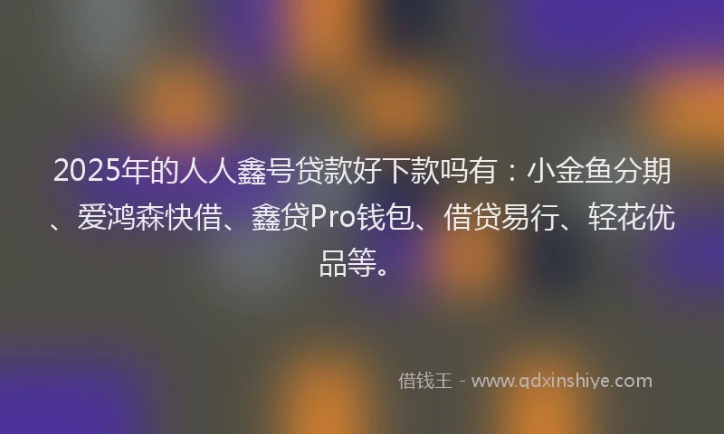 2025年的人人鑫号贷款好下款吗有：小金鱼分期、爱鸿森快借、鑫贷Pro钱包、借贷易行、轻花优品等。