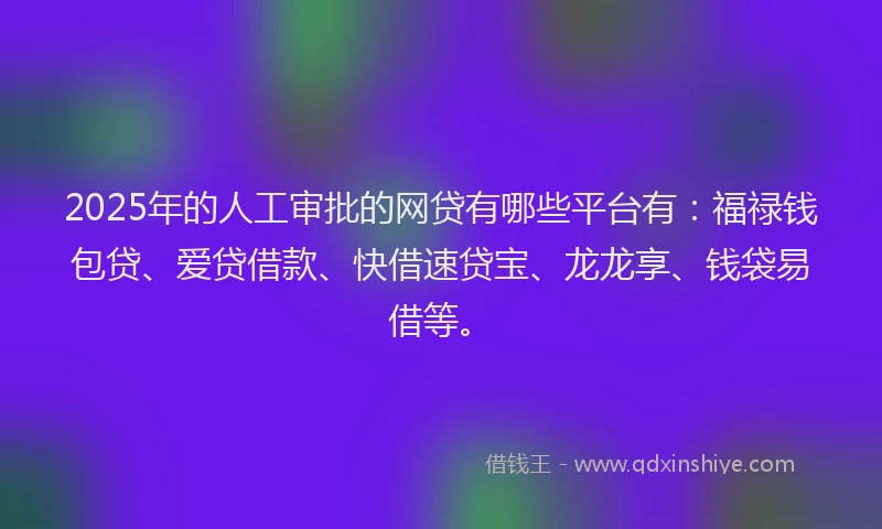 2025年的人工审批的网贷有哪些平台有：福禄钱包贷、爱贷借款、快借速贷宝、龙龙享、钱袋易借等。
