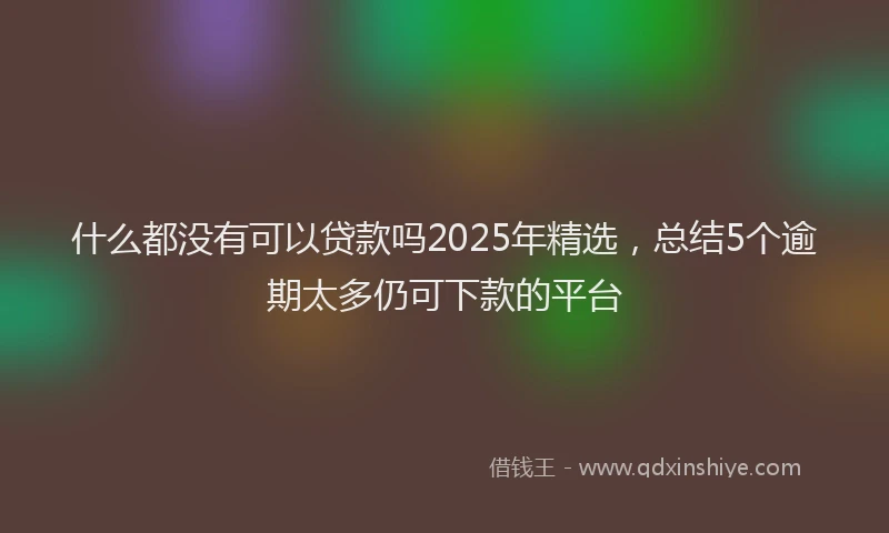什么都没有可以贷款吗2025年精选，总结5个逾期太多仍可下款的平台