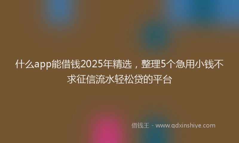 什么app能借钱2025年精选，整理5个急用小钱不求征信流水轻松贷的平台