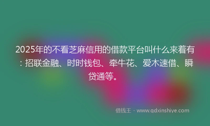 2025年的不看芝麻信用的借款平台叫什么来着有：招联金融、时时钱包、牵牛花、爱木速借、瞬贷通等。