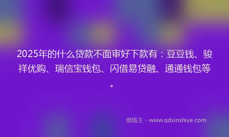 2025年的什么贷款不面审好下款有：豆豆钱、骏祥优购、瑞信宝钱包、闪借易贷融、通通钱包等。