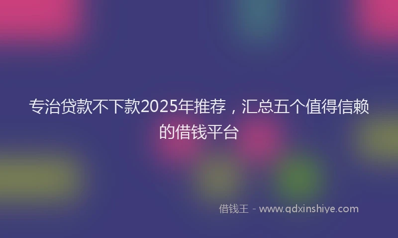 专治贷款不下款2025年推荐，汇总五个值得信赖的借钱平台