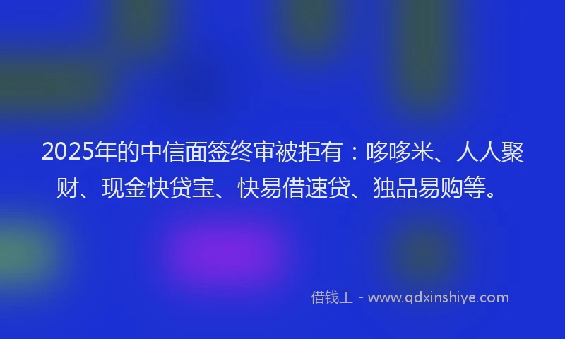 2025年的中信面签终审被拒有：哆哆米、人人聚财、现金快贷宝、快易借速贷、独品易购等。
