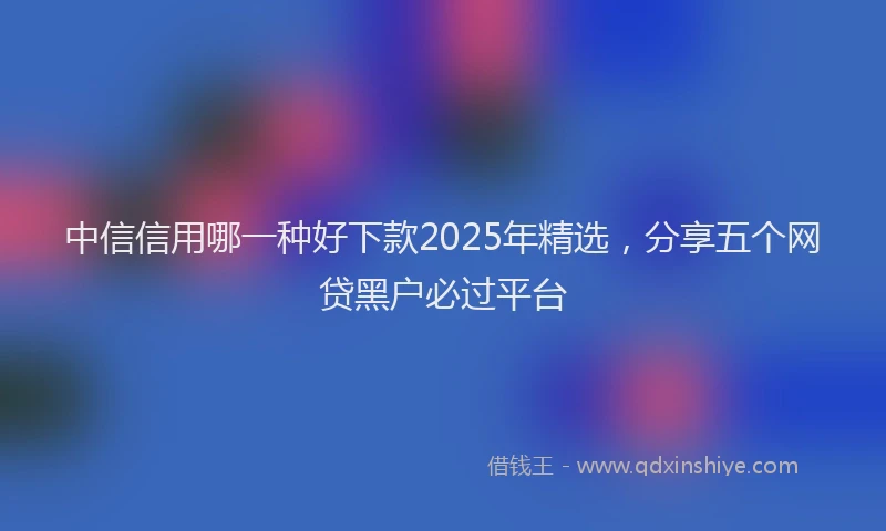 中信信用哪一种好下款2025年精选，分享五个网贷黑户必过平台