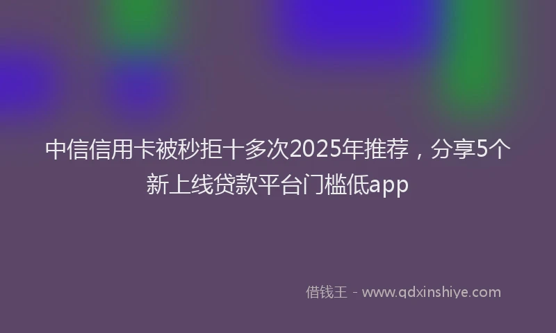 中信信用卡被秒拒十多次2025年推荐，分享5个新上线贷款平台门槛低app