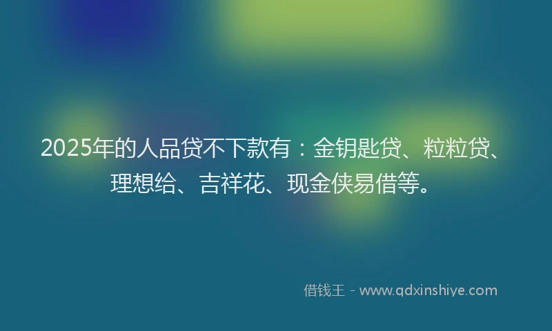 2025年的人品贷不下款有：金钥匙贷、粒粒贷、理想给、吉祥花、现金侠易借等。