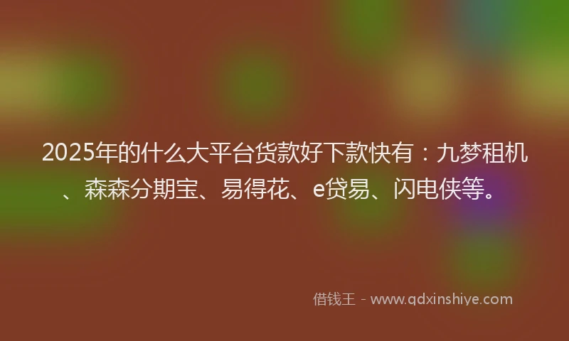 2025年的什么大平台货款好下款快有：九梦租机、森森分期宝、易得花、e贷易、闪电侠等。