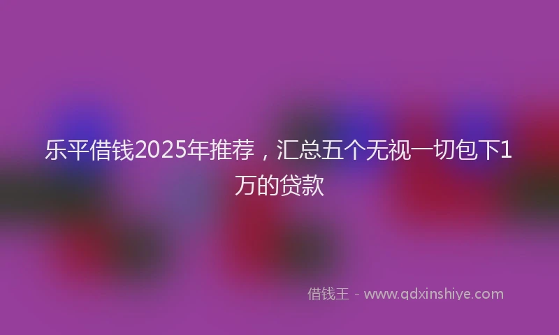 乐平借钱2025年推荐，汇总五个无视一切包下1万的贷款