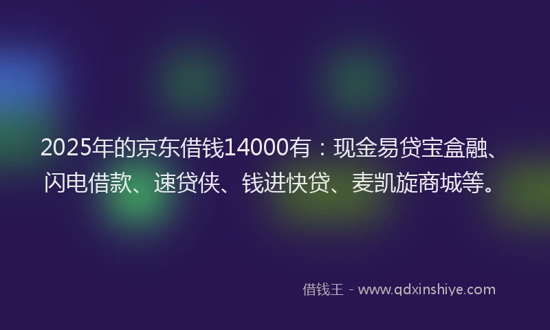2025年的京东借钱14000有：现金易贷宝盒融、闪电借款、速贷侠、钱进快贷、麦凯旋商城等。