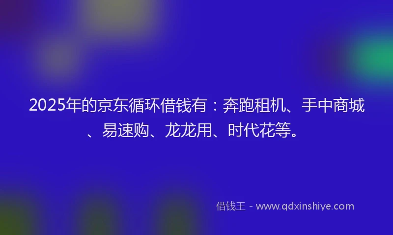 2025年的京东循环借钱有：奔跑租机、手中商城、易速购、龙龙用、时代花等。