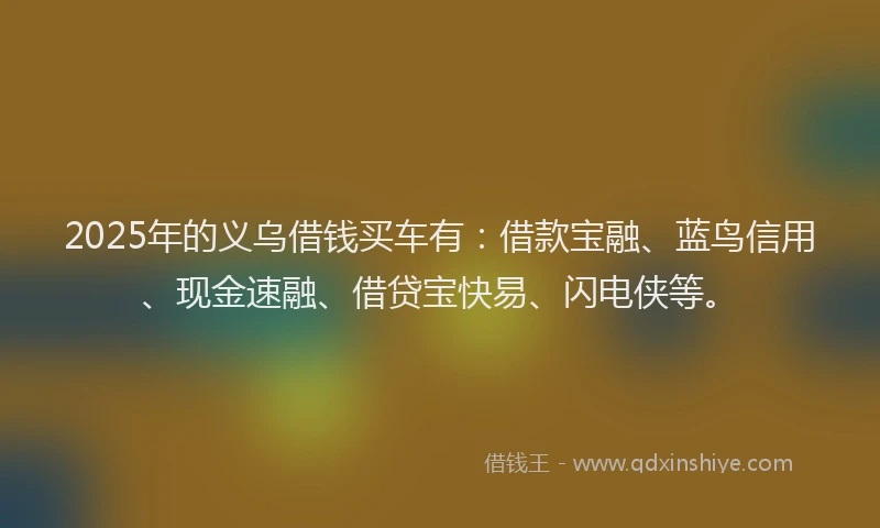 2025年的义乌借钱买车有：借款宝融、蓝鸟信用、现金速融、借贷宝快易、闪电侠等。