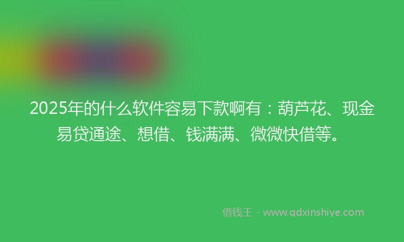 2025年的什么软件容易下款啊有：葫芦花、现金易贷通途、想借、钱满满、微微快借等。