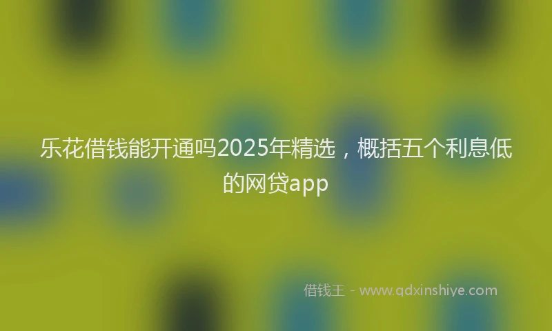 乐花借钱能开通吗2025年精选，概括五个利息低的网贷app