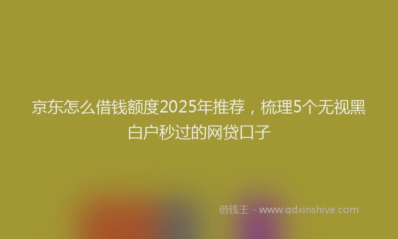 京东怎么借钱额度2025年推荐，梳理5个无视黑白户秒过的网贷口子