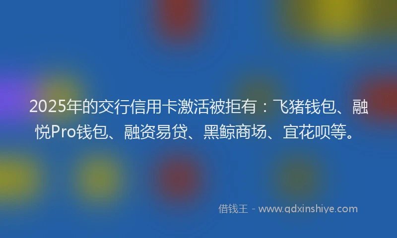 2025年的交行信用卡激活被拒有：飞猪钱包、融悦Pro钱包、融资易贷、黑鲸商场、宜花呗等。
