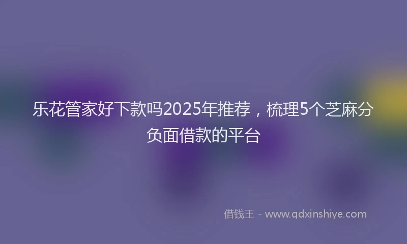 乐花管家好下款吗2025年推荐，梳理5个芝麻分负面借款的平台