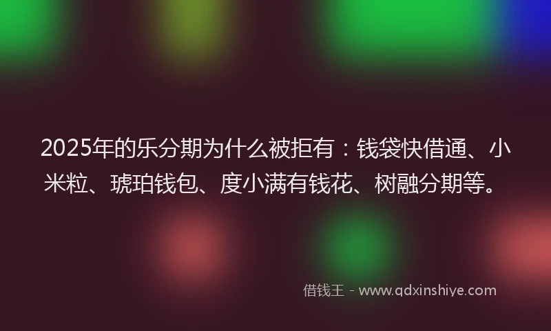 2025年的乐分期为什么被拒有：钱袋快借通、小米粒、琥珀钱包、度小满有钱花、树融分期等。