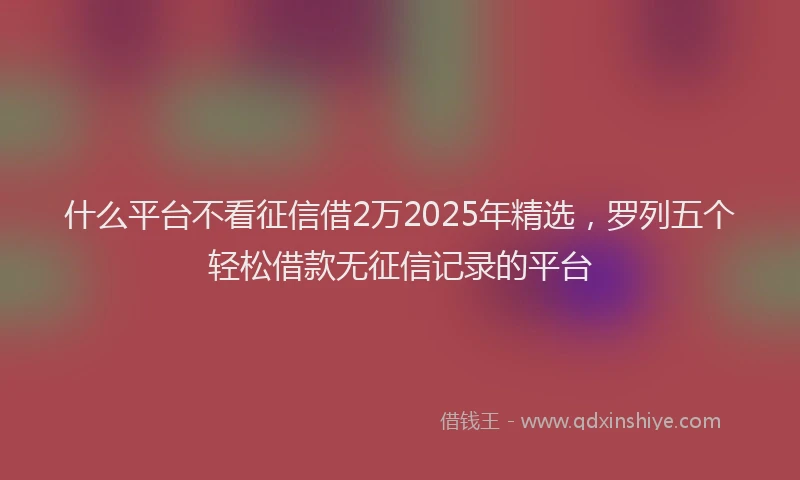 什么平台不看征信借2万2025年精选，罗列五个轻松借款无征信记录的平台