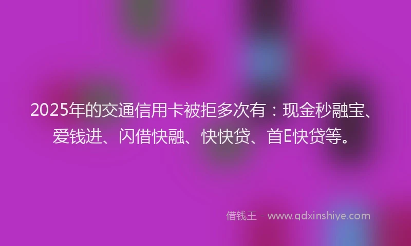 2025年的交通信用卡被拒多次有：现金秒融宝、爱钱进、闪借快融、快快贷、首E快贷等。