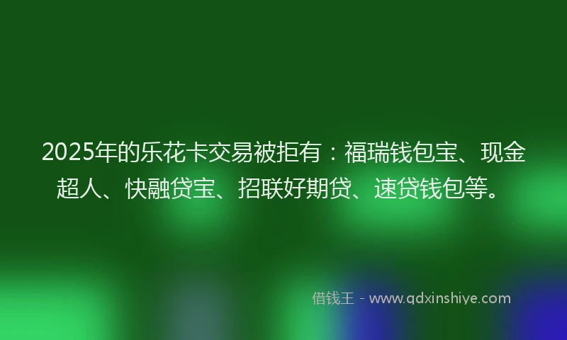 2025年的乐花卡交易被拒有：福瑞钱包宝、现金超人、快融贷宝、招联好期贷、速贷钱包等。