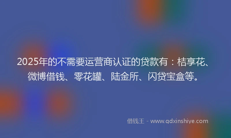 2025年的不需要运营商认证的贷款有：桔享花、微博借钱、零花罐、陆金所、闪贷宝盒等。