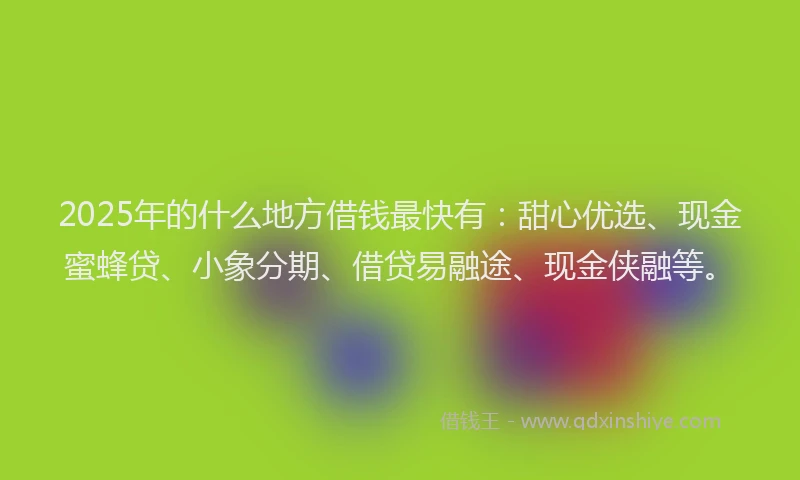 2025年的什么地方借钱最快有：甜心优选、现金蜜蜂贷、小象分期、借贷易融途、现金侠融等。