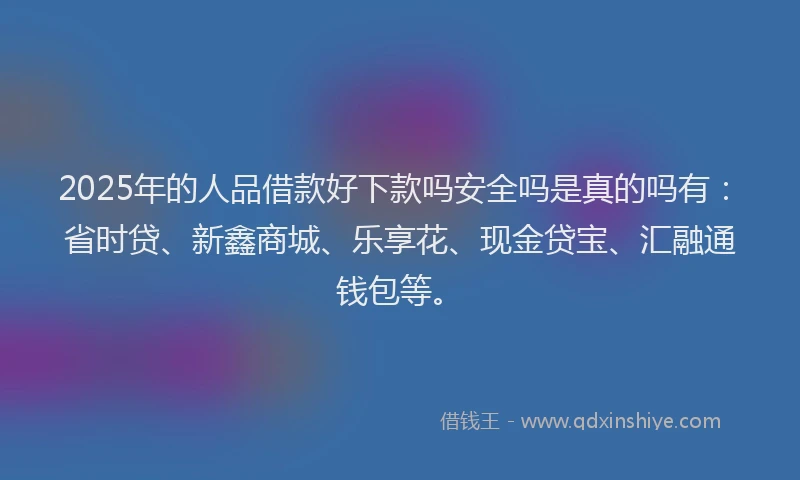 2025年的人品借款好下款吗安全吗是真的吗有：省时贷、新鑫商城、乐享花、现金贷宝、汇融通钱包等。
