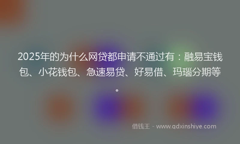 2025年的为什么网贷都申请不通过有：融易宝钱包、小花钱包、急速易贷、好易借、玛瑙分期等。