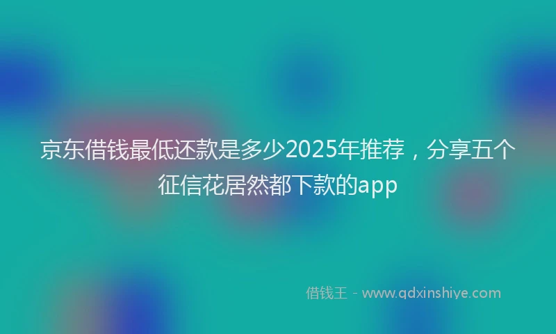 京东借钱最低还款是多少2025年推荐，分享五个征信花居然都下款的app