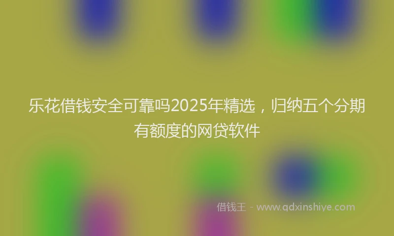 乐花借钱安全可靠吗2025年精选，归纳五个分期有额度的网贷软件