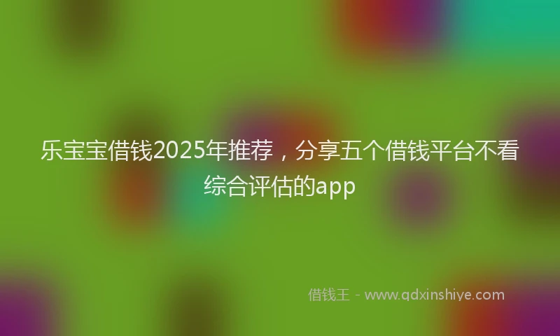 乐宝宝借钱2025年推荐，分享五个借钱平台不看综合评估的app