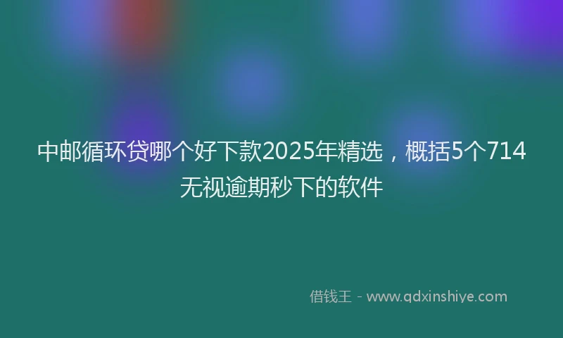 中邮循环贷哪个好下款2025年精选，概括5个714无视逾期秒下的软件