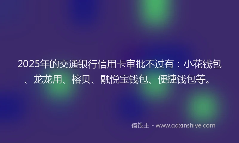 2025年的交通银行信用卡审批不过有：小花钱包、龙龙用、榕贝、融悦宝钱包、便捷钱包等。