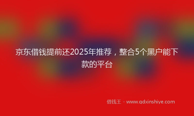 京东借钱提前还2025年推荐，整合5个黑户能下款的平台