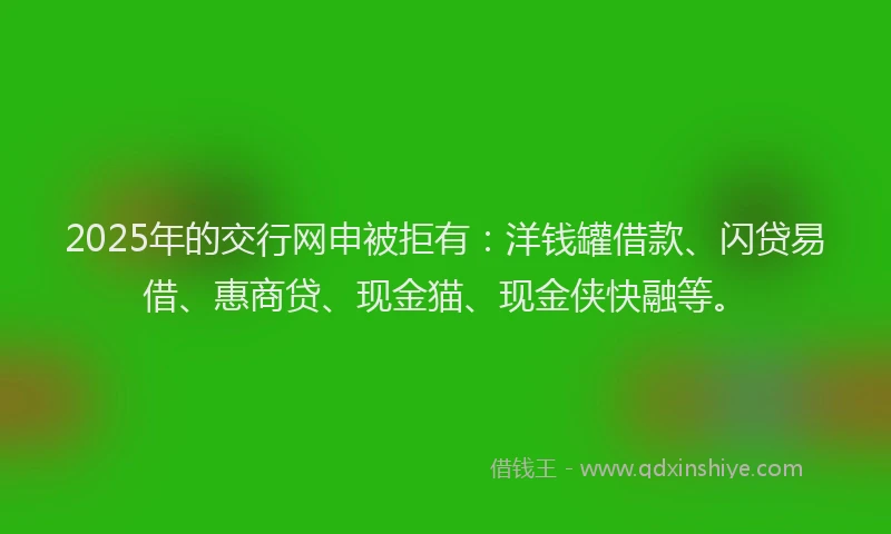 2025年的交行网申被拒有：洋钱罐借款、闪贷易借、惠商贷、现金猫、现金侠快融等。
