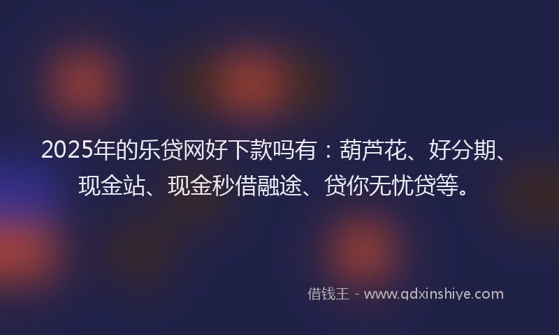 2025年的乐贷网好下款吗有：葫芦花、好分期、现金站、现金秒借融途、贷你无忧贷等。